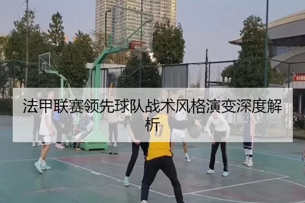 法甲联赛领先球队战术风格演变深度解析