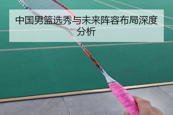 中国男篮选秀与未来阵容布局深度分析