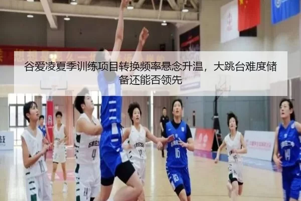 谷爱凌夏季训练项目转换频率悬念升温，大跳台难度储备还能否领先